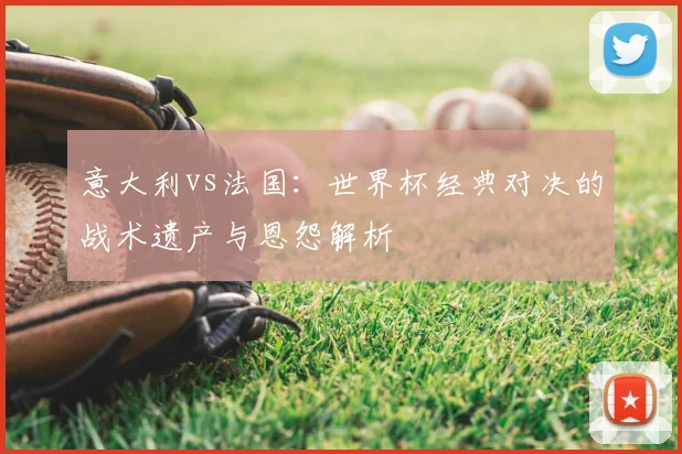 意大利vs法国：世界杯经典对决的战术遗产与恩怨解析