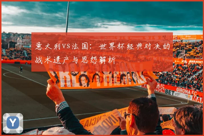 意大利vs法国：世界杯经典对决的战术遗产与恩怨解析