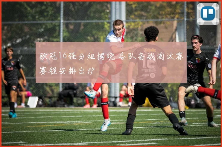 欧冠16强分组揭晓 各队备战淘汰赛赛程安排出炉