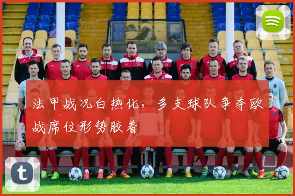 法甲战况白热化,多支球队争夺欧战席位形势胶着