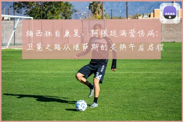 梅西独自康复，阿根廷满营伤病：卫冕之路从堪萨斯的炙热午后启程