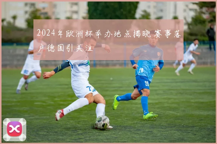 2024年欧洲杯举办地点揭晓 赛事落户德国引关注