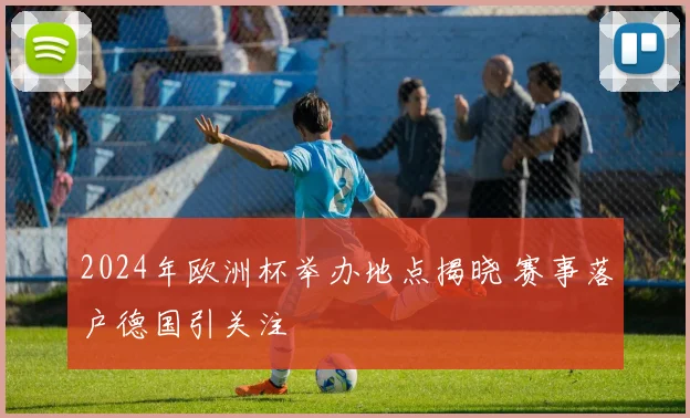 2024年欧洲杯举办地点揭晓 赛事落户德国引关注