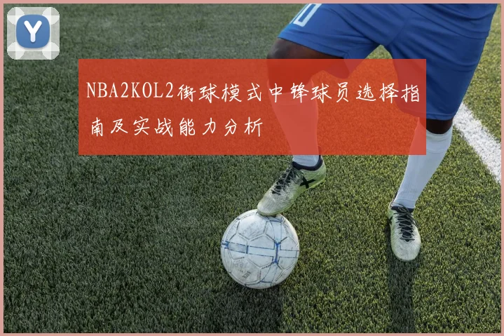 NBA2KOL2街球模式中锋球员选择指南及实战能力分析
