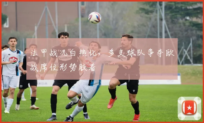 法甲战况白热化，多支球队争夺欧战席位形势胶着