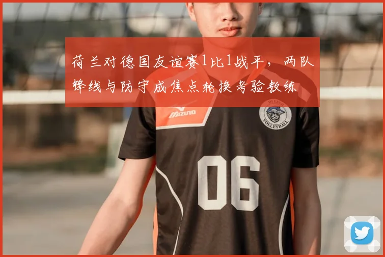 荷兰对德国友谊赛1比1战平，两队锋线与防守成焦点轮换考验教练