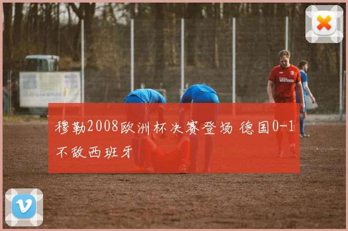 穆勒2008欧洲杯决赛登场 德国0-1不敌西班牙
