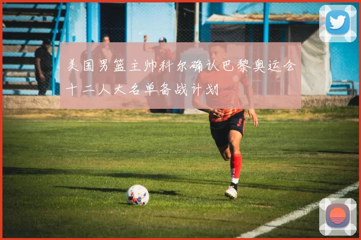 美国男篮主帅科尔确认巴黎奥运会十二人大名单备战计划