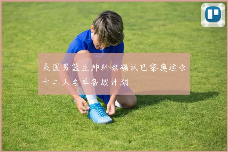 美国男篮主帅科尔确认巴黎奥运会十二人名单备战计划