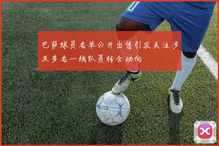 巴萨球员名单公开出售引发关注涉及多名一线队员转会动向