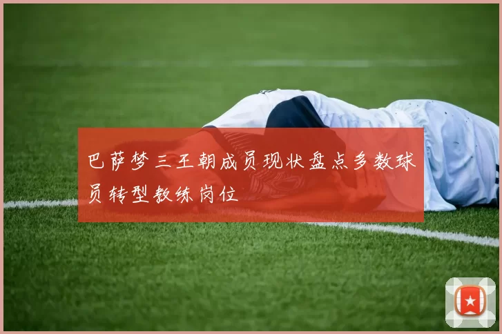 巴萨梦三王朝成员现状盘点多数球员转型教练岗位