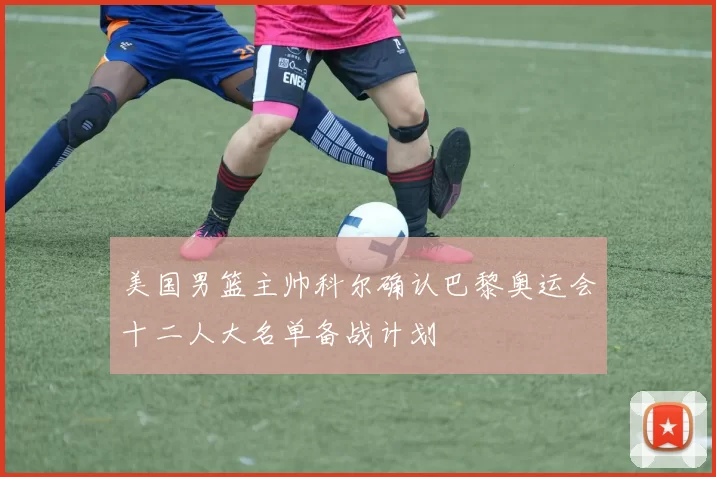 美国男篮主帅科尔确认巴黎奥运会十二人大名单备战计划