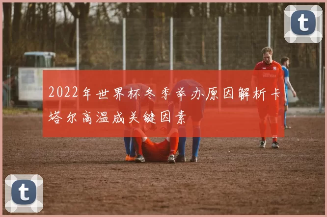 2022年世界杯冬季举办原因解析卡塔尔高温成关键因素