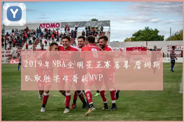 2019年NBA全明星正赛落幕 詹姆斯队取胜字母哥获MVP