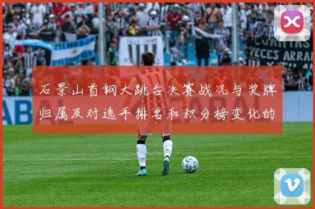石景山首钢大跳台决赛战况与奖牌归属及对选手排名和积分榜变化的影响