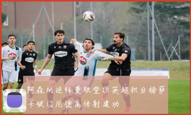 阿森纳逆转曼联登顶英超积分榜萨卡破门厄德高传射建功